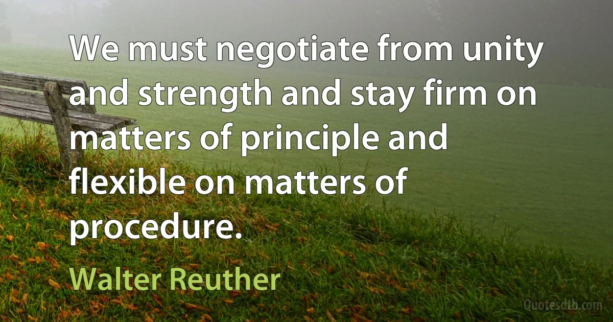 We must negotiate from unity and strength and stay firm on matters of principle and flexible on matters of procedure. (Walter Reuther)