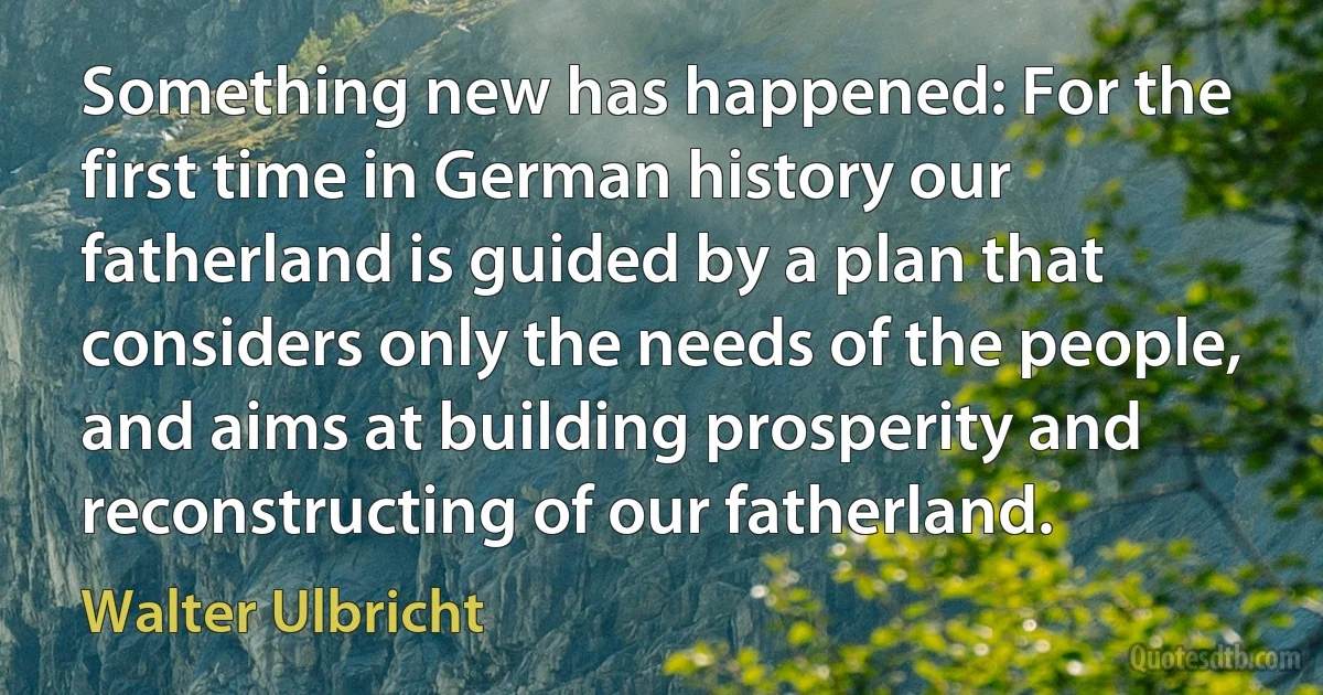 Something new has happened: For the first time in German history our fatherland is guided by a plan that considers only the needs of the people, and aims at building prosperity and reconstructing of our fatherland. (Walter Ulbricht)