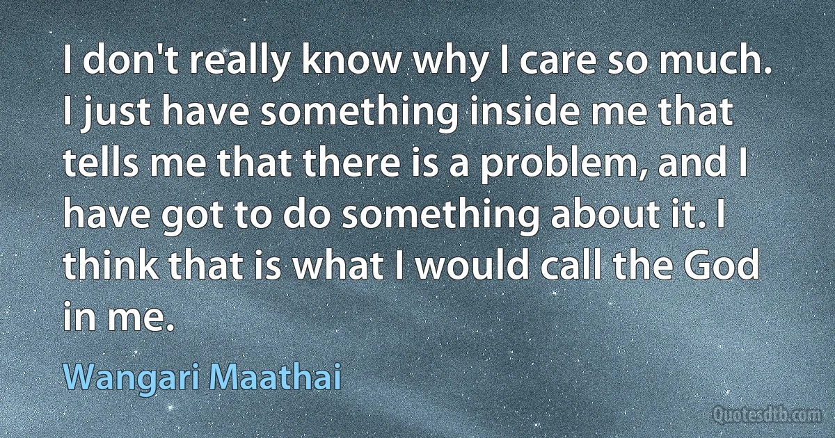 I don't really know why I care so much. I just have something inside me that tells me that there is a problem, and I have got to do something about it. I think that is what I would call the God in me. (Wangari Maathai)