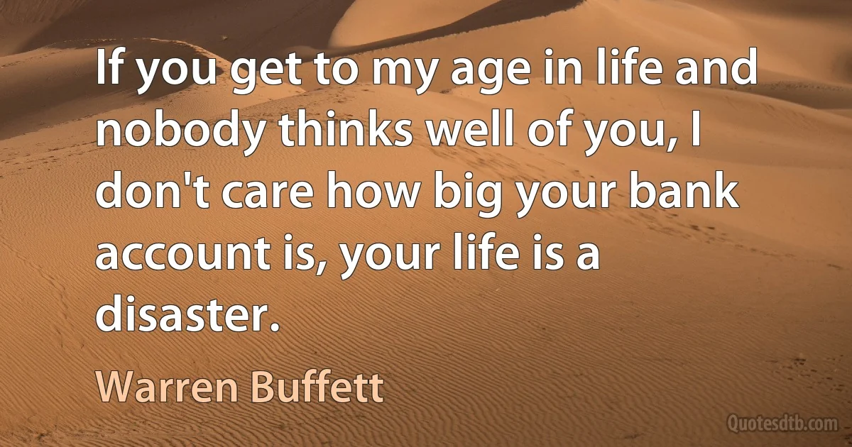 If you get to my age in life and nobody thinks well of you, I don't care how big your bank account is, your life is a disaster. (Warren Buffett)