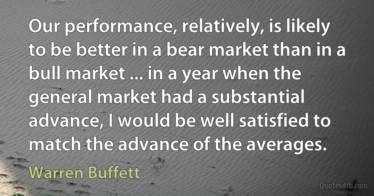 Our performance, relatively, is likely to be better in a bear market than in a bull market ... in a year when the general market had a substantial advance, I would be well satisfied to match the advance of the averages. (Warren Buffett)