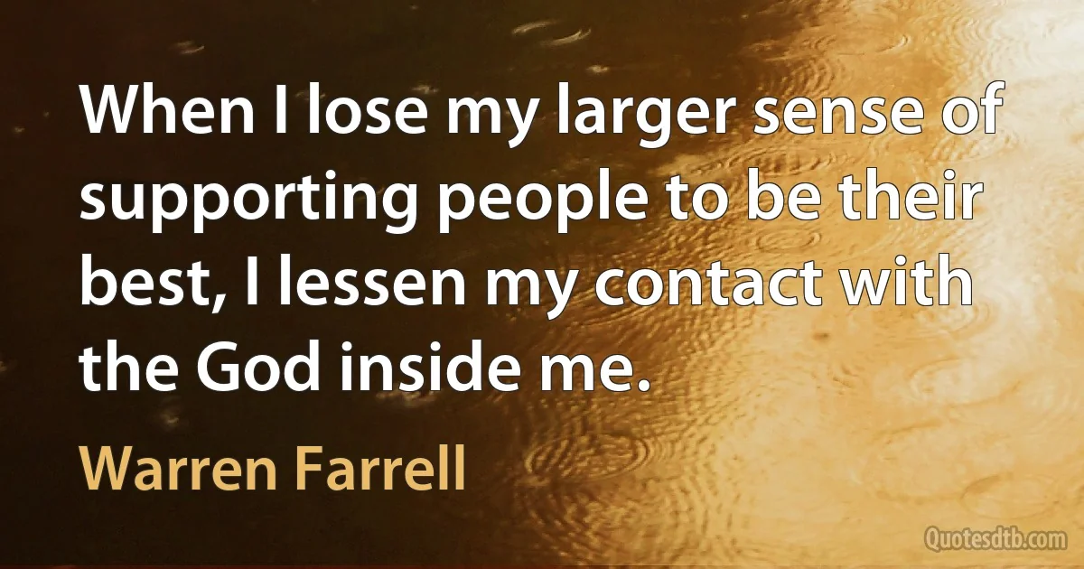 When I lose my larger sense of supporting people to be their best, I lessen my contact with the God inside me. (Warren Farrell)