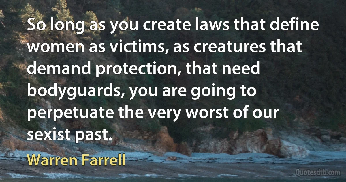 So long as you create laws that define women as victims, as creatures that demand protection, that need bodyguards, you are going to perpetuate the very worst of our sexist past. (Warren Farrell)