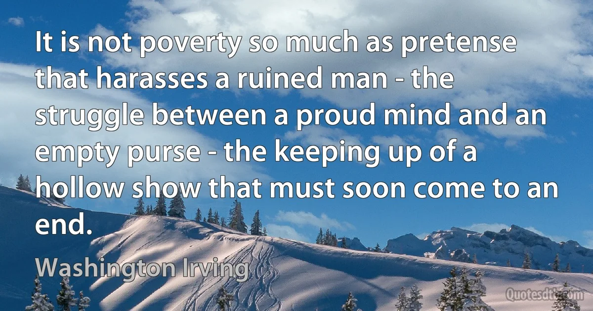 It is not poverty so much as pretense that harasses a ruined man - the struggle between a proud mind and an empty purse - the keeping up of a hollow show that must soon come to an end. (Washington Irving)