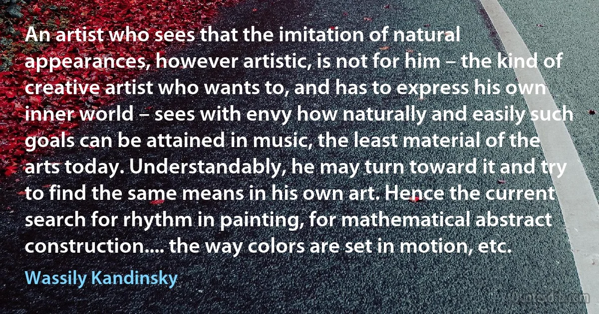 An artist who sees that the imitation of natural appearances, however artistic, is not for him – the kind of creative artist who wants to, and has to express his own inner world – sees with envy how naturally and easily such goals can be attained in music, the least material of the arts today. Understandably, he may turn toward it and try to find the same means in his own art. Hence the current search for rhythm in painting, for mathematical abstract construction.... the way colors are set in motion, etc. (Wassily Kandinsky)