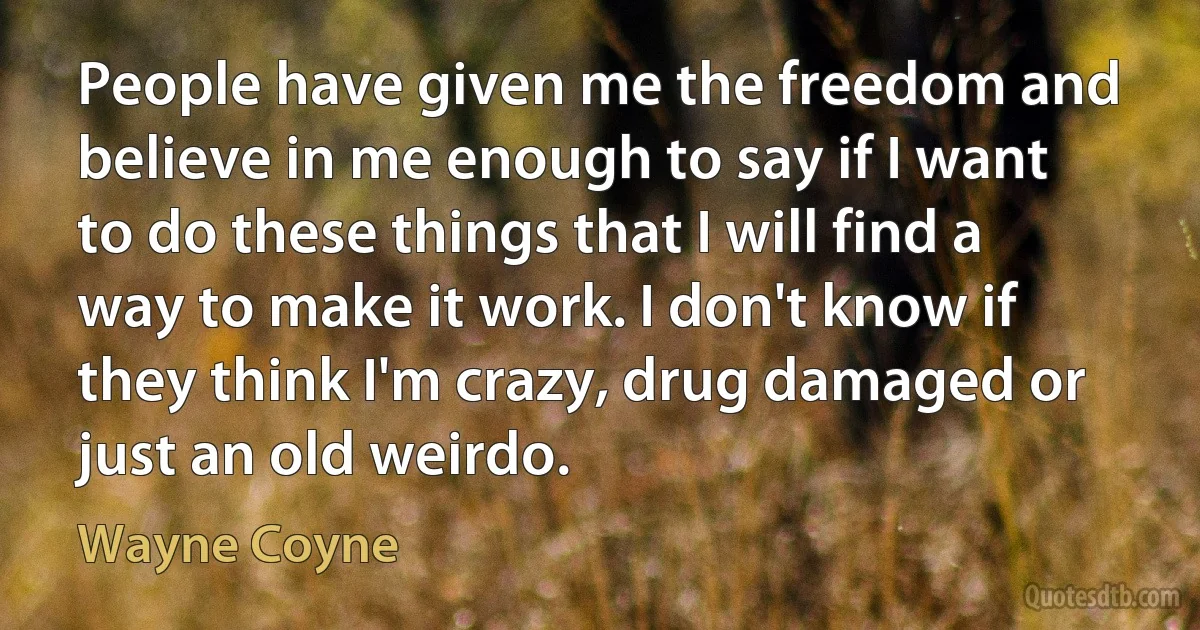 People have given me the freedom and believe in me enough to say if I want to do these things that I will find a way to make it work. I don't know if they think I'm crazy, drug damaged or just an old weirdo. (Wayne Coyne)