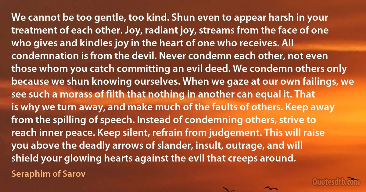 We cannot be too gentle, too kind. Shun even to appear harsh in your treatment of each other. Joy, radiant joy, streams from the face of one who gives and kindles joy in the heart of one who receives. All condemnation is from the devil. Never condemn each other, not even those whom you catch committing an evil deed. We condemn others only because we shun knowing ourselves. When we gaze at our own failings, we see such a morass of filth that nothing in another can equal it. That is why we turn away, and make much of the faults of others. Keep away from the spilling of speech. Instead of condemning others, strive to reach inner peace. Keep silent, refrain from judgement. This will raise you above the deadly arrows of slander, insult, outrage, and will shield your glowing hearts against the evil that creeps around. (Seraphim of Sarov)
