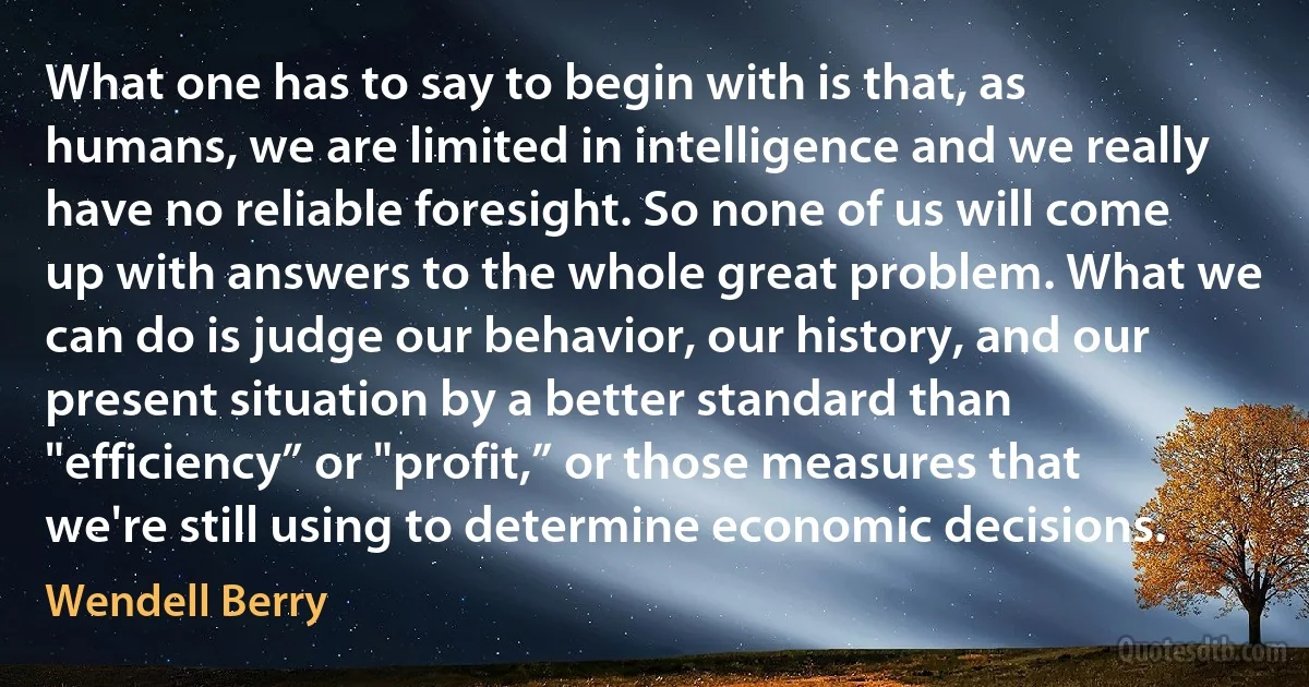 What one has to say to begin with is that, as humans, we are limited in intelligence and we really have no reliable foresight. So none of us will come up with answers to the whole great problem. What we can do is judge our behavior, our history, and our present situation by a better standard than "efficiency” or "profit,” or those measures that we're still using to determine economic decisions. (Wendell Berry)