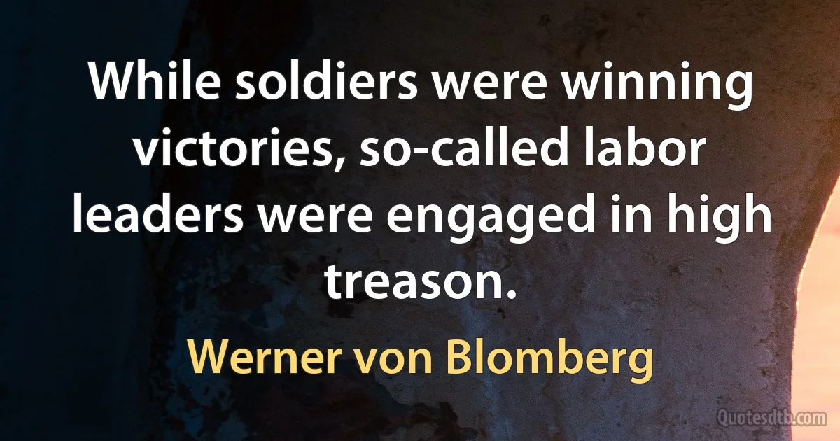 While soldiers were winning victories, so-called labor leaders were engaged in high treason. (Werner von Blomberg)