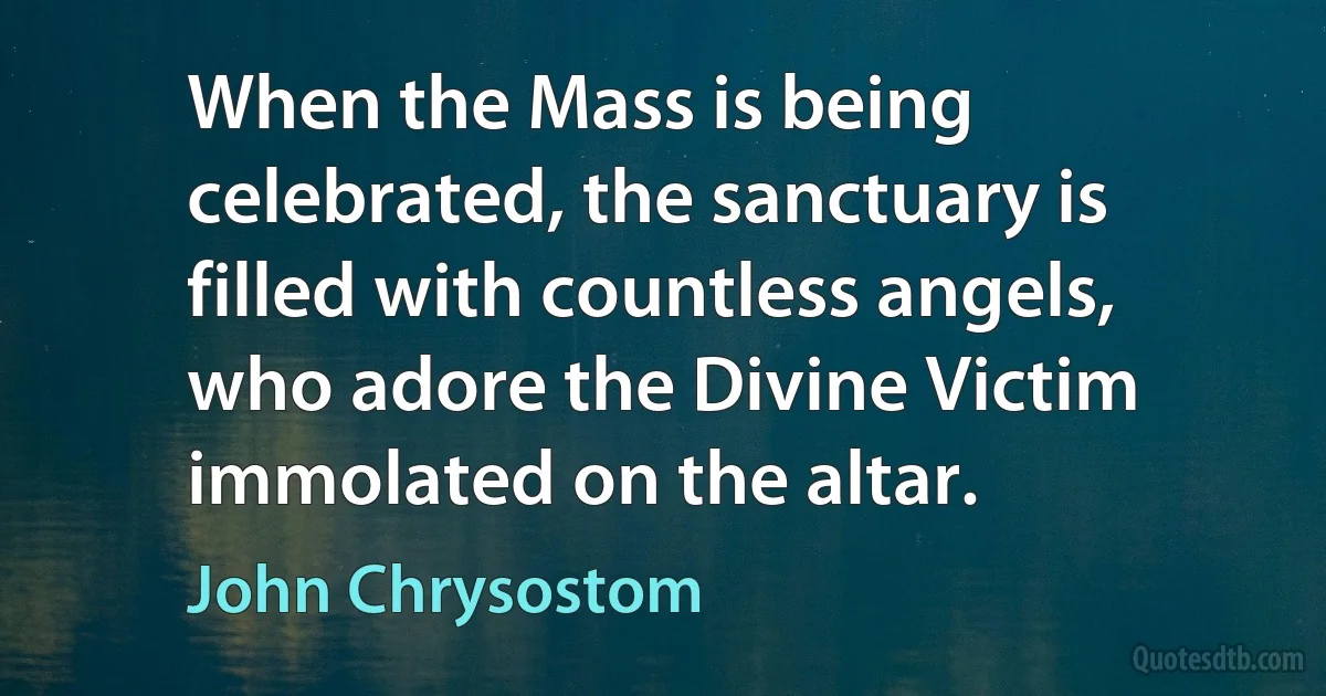 When the Mass is being celebrated, the sanctuary is filled with countless angels, who adore the Divine Victim immolated on the altar. (John Chrysostom)