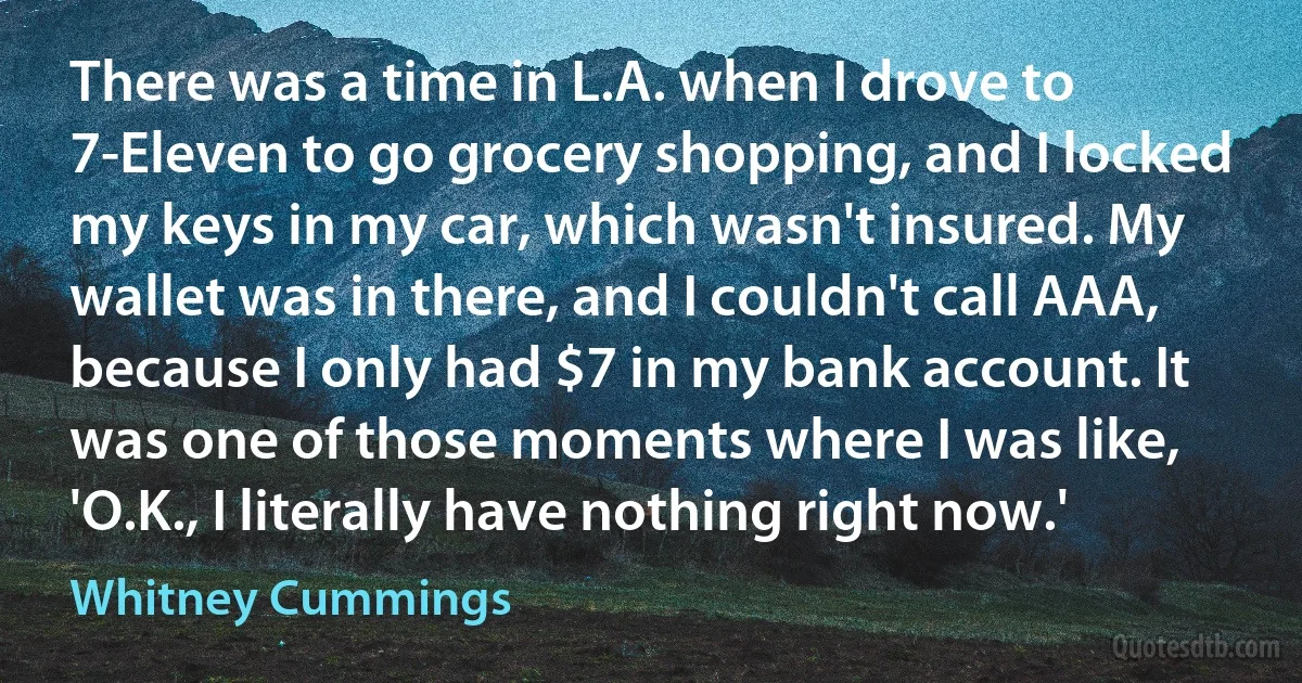 There was a time in L.A. when I drove to 7-Eleven to go grocery shopping, and I locked my keys in my car, which wasn't insured. My wallet was in there, and I couldn't call AAA, because I only had $7 in my bank account. It was one of those moments where I was like, 'O.K., I literally have nothing right now.' (Whitney Cummings)