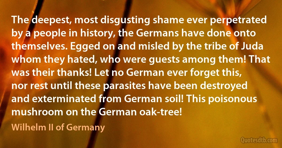 The deepest, most disgusting shame ever perpetrated by a people in history, the Germans have done onto themselves. Egged on and misled by the tribe of Juda whom they hated, who were guests among them! That was their thanks! Let no German ever forget this, nor rest until these parasites have been destroyed and exterminated from German soil! This poisonous mushroom on the German oak-tree! (Wilhelm II of Germany)