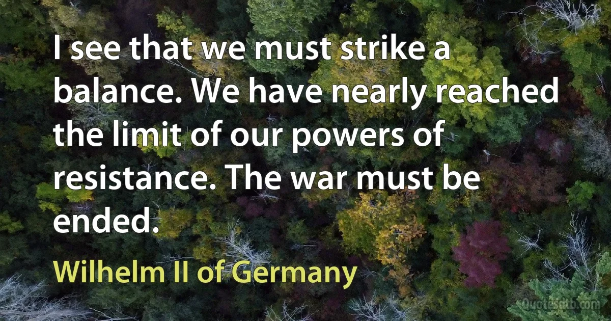 I see that we must strike a balance. We have nearly reached the limit of our powers of resistance. The war must be ended. (Wilhelm II of Germany)