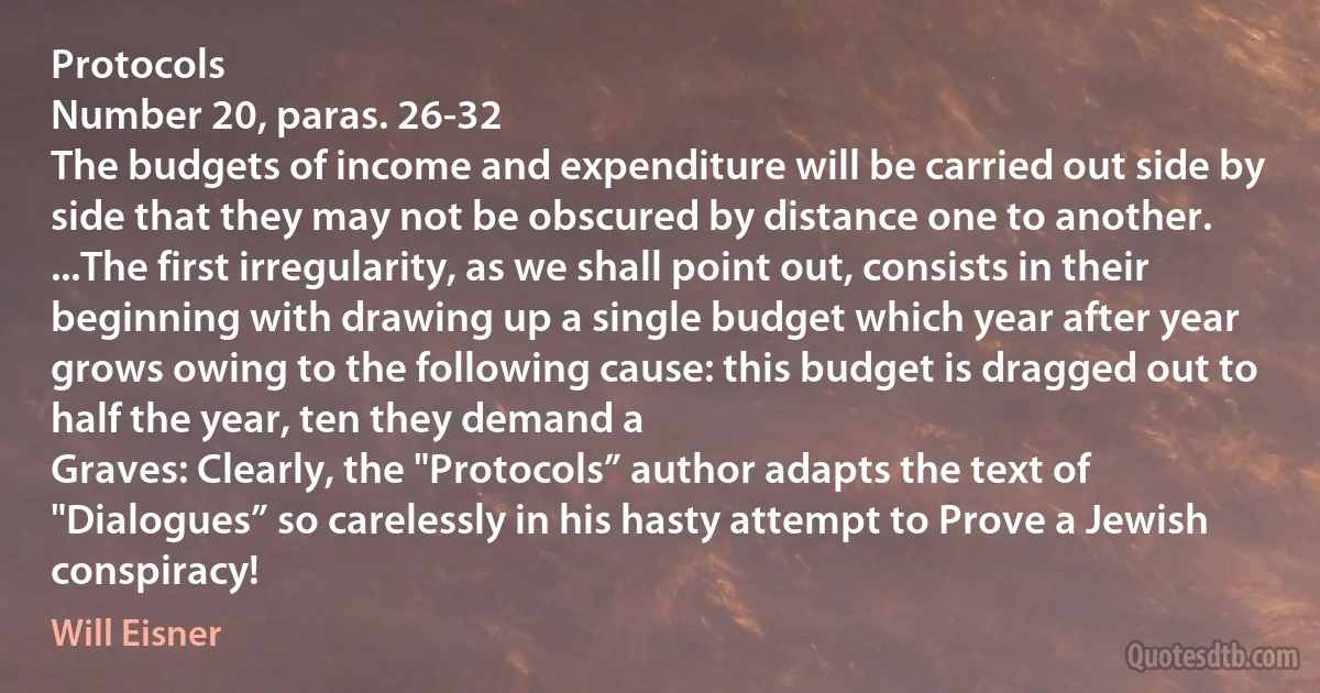 Protocols
Number 20, paras. 26-32
The budgets of income and expenditure will be carried out side by side that they may not be obscured by distance one to another.
...The first irregularity, as we shall point out, consists in their beginning with drawing up a single budget which year after year grows owing to the following cause: this budget is dragged out to half the year, ten they demand a
Graves: Clearly, the "Protocols” author adapts the text of "Dialogues” so carelessly in his hasty attempt to Prove a Jewish conspiracy! (Will Eisner)