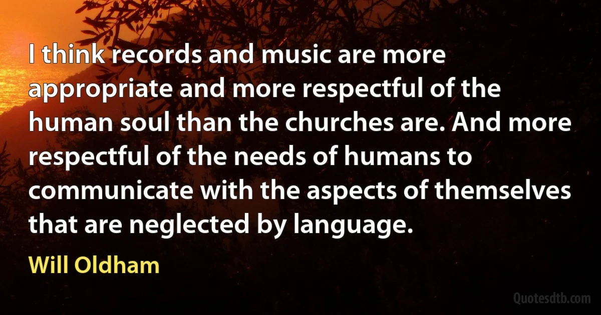 I think records and music are more appropriate and more respectful of the human soul than the churches are. And more respectful of the needs of humans to communicate with the aspects of themselves that are neglected by language. (Will Oldham)