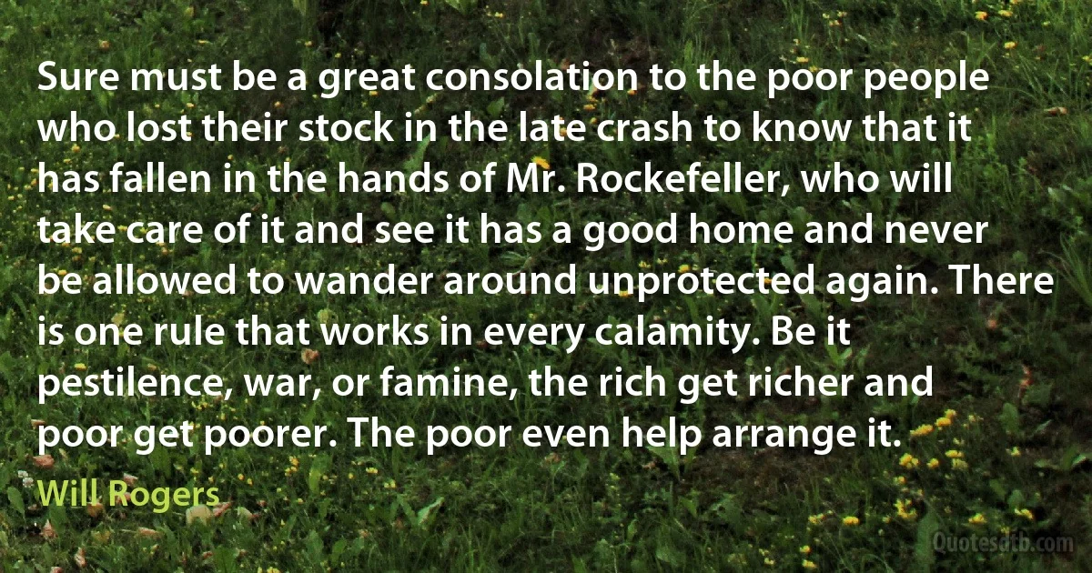 Sure must be a great consolation to the poor people who lost their stock in the late crash to know that it has fallen in the hands of Mr. Rockefeller, who will take care of it and see it has a good home and never be allowed to wander around unprotected again. There is one rule that works in every calamity. Be it pestilence, war, or famine, the rich get richer and poor get poorer. The poor even help arrange it. (Will Rogers)