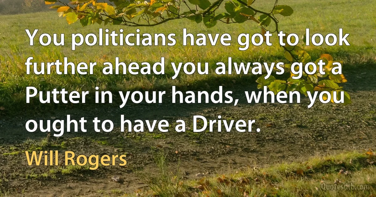 You politicians have got to look further ahead you always got a Putter in your hands, when you ought to have a Driver. (Will Rogers)