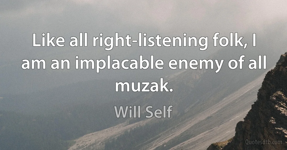 Like all right-listening folk, I am an implacable enemy of all muzak. (Will Self)