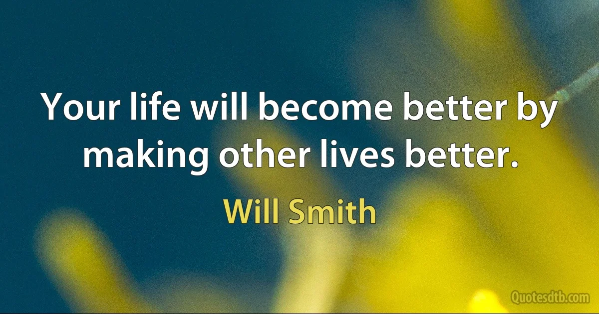 Your life will become better by making other lives better. (Will Smith)