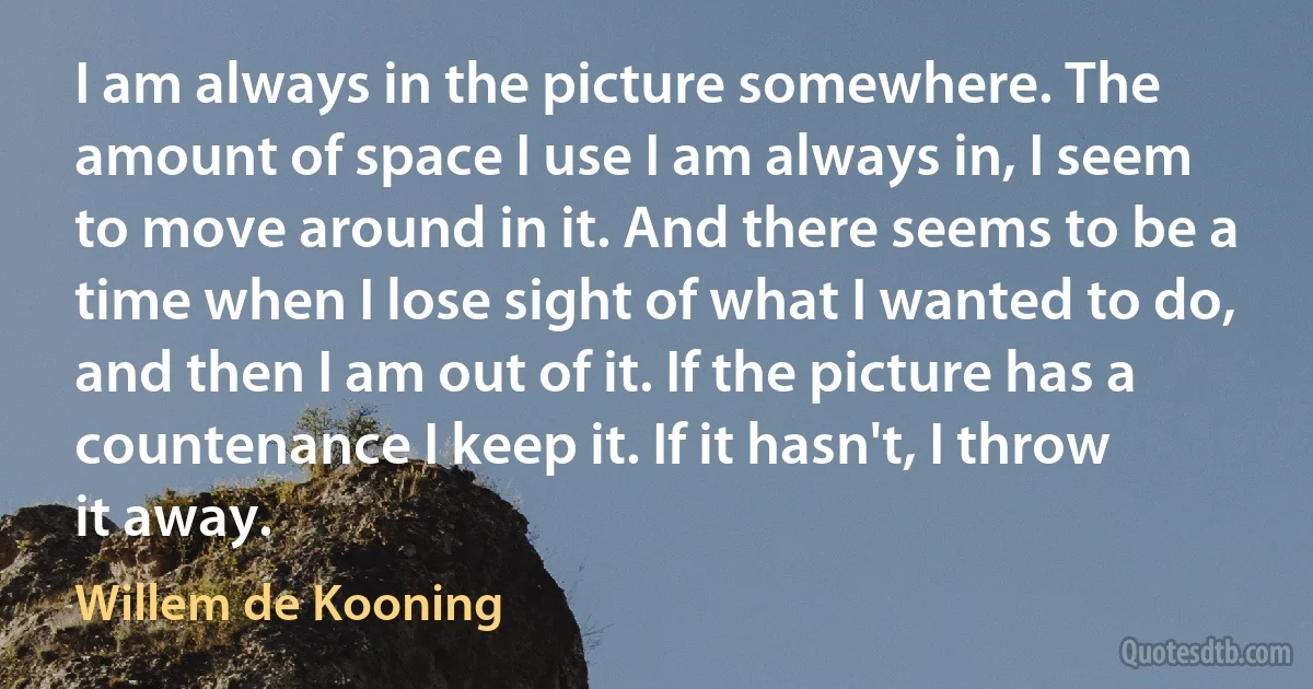 I am always in the picture somewhere. The amount of space I use I am always in, I seem to move around in it. And there seems to be a time when I lose sight of what I wanted to do, and then I am out of it. If the picture has a countenance I keep it. If it hasn't, I throw it away. (Willem de Kooning)