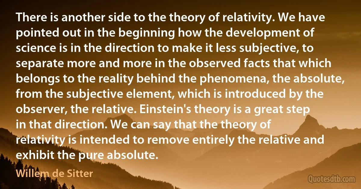 There is another side to the theory of relativity. We have pointed out in the beginning how the development of science is in the direction to make it less subjective, to separate more and more in the observed facts that which belongs to the reality behind the phenomena, the absolute, from the subjective element, which is introduced by the observer, the relative. Einstein's theory is a great step in that direction. We can say that the theory of relativity is intended to remove entirely the relative and exhibit the pure absolute. (Willem de Sitter)