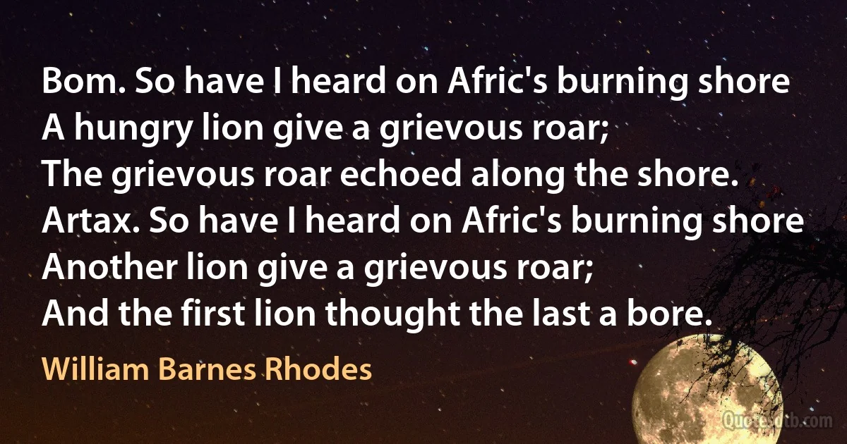 Bom. So have I heard on Afric's burning shore
A hungry lion give a grievous roar;
The grievous roar echoed along the shore.
Artax. So have I heard on Afric's burning shore
Another lion give a grievous roar;
And the first lion thought the last a bore. (William Barnes Rhodes)