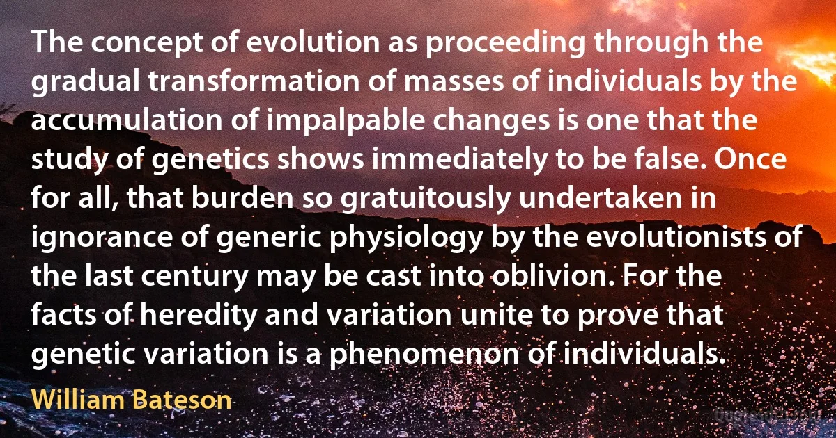 The concept of evolution as proceeding through the gradual transformation of masses of individuals by the accumulation of impalpable changes is one that the study of genetics shows immediately to be false. Once for all, that burden so gratuitously undertaken in ignorance of generic physiology by the evolutionists of the last century may be cast into oblivion. For the facts of heredity and variation unite to prove that genetic variation is a phenomenon of individuals. (William Bateson)