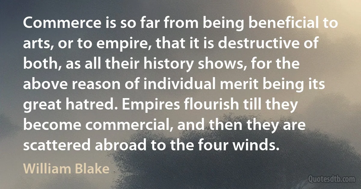 Commerce is so far from being beneficial to arts, or to empire, that it is destructive of both, as all their history shows, for the above reason of individual merit being its great hatred. Empires flourish till they become commercial, and then they are scattered abroad to the four winds. (William Blake)