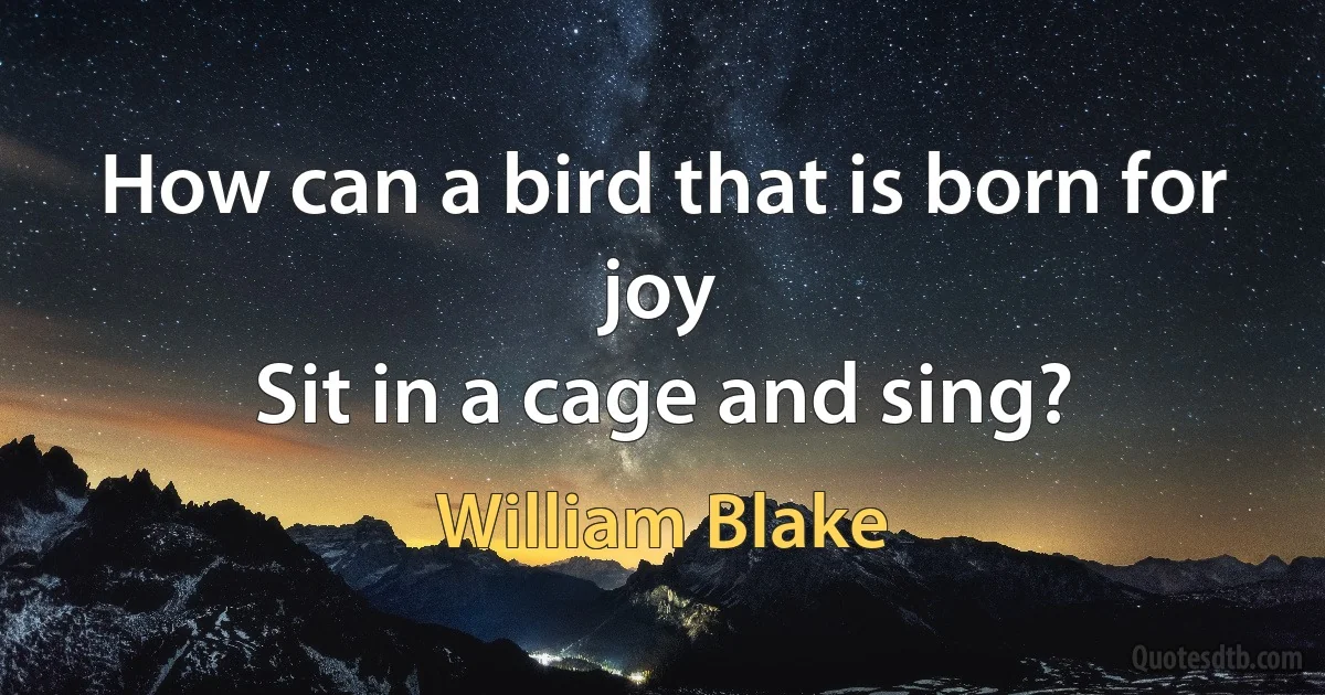 How can a bird that is born for joy
Sit in a cage and sing? (William Blake)