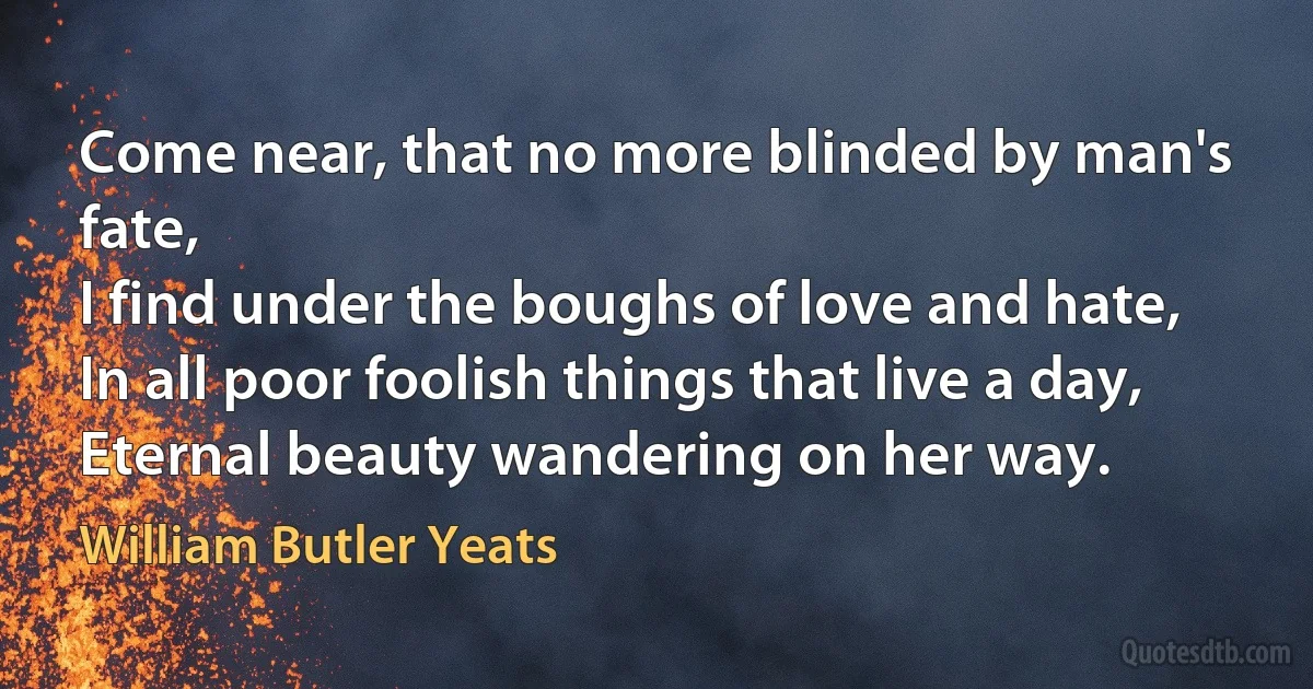 Come near, that no more blinded by man's fate,
I find under the boughs of love and hate,
In all poor foolish things that live a day,
Eternal beauty wandering on her way. (William Butler Yeats)