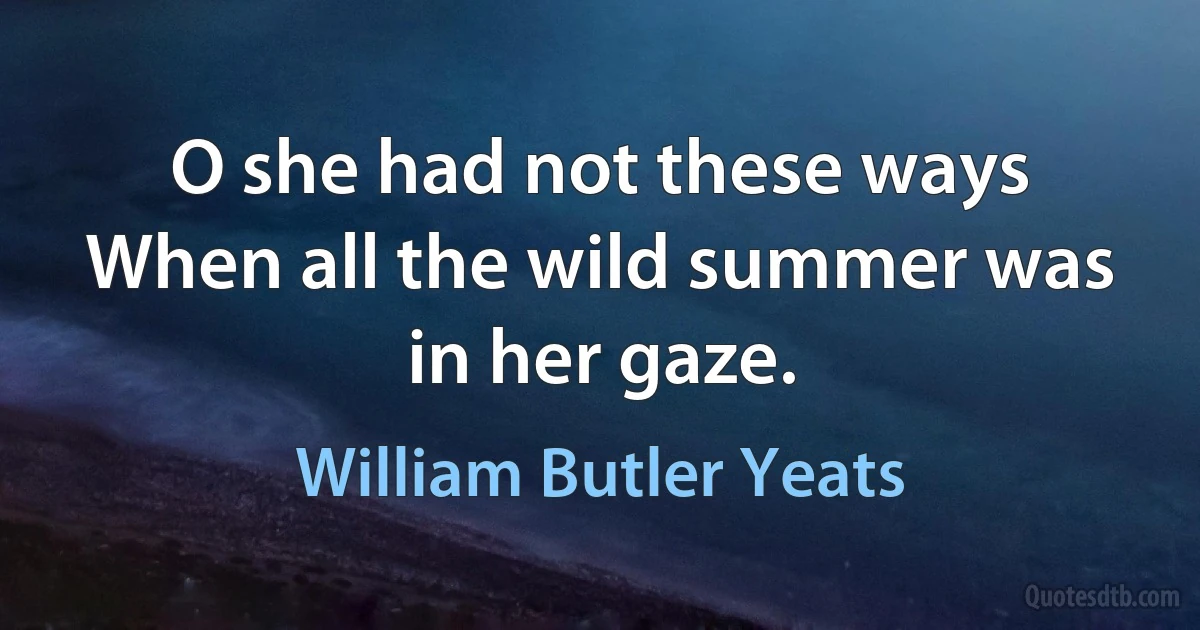 O she had not these ways
When all the wild summer was in her gaze. (William Butler Yeats)