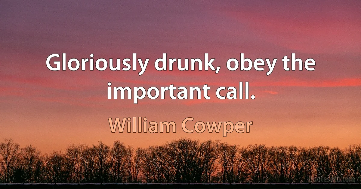 Gloriously drunk, obey the important call. (William Cowper)