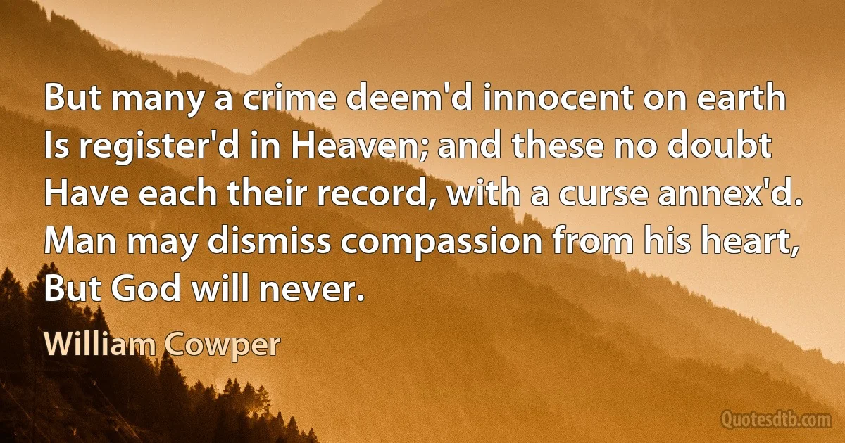 But many a crime deem'd innocent on earth
Is register'd in Heaven; and these no doubt
Have each their record, with a curse annex'd.
Man may dismiss compassion from his heart,
But God will never. (William Cowper)