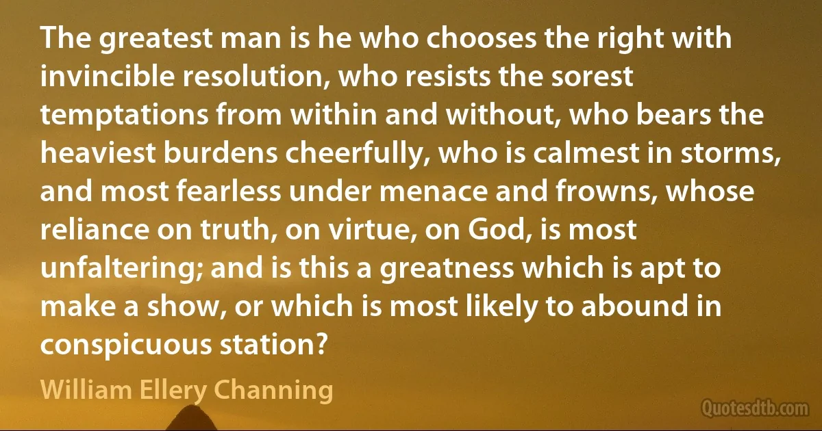 The greatest man is he who chooses the right with invincible resolution, who resists the sorest temptations from within and without, who bears the heaviest burdens cheerfully, who is calmest in storms, and most fearless under menace and frowns, whose reliance on truth, on virtue, on God, is most unfaltering; and is this a greatness which is apt to make a show, or which is most likely to abound in conspicuous station? (William Ellery Channing)