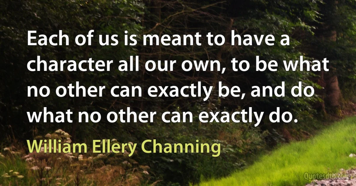 Each of us is meant to have a character all our own, to be what no other can exactly be, and do what no other can exactly do. (William Ellery Channing)