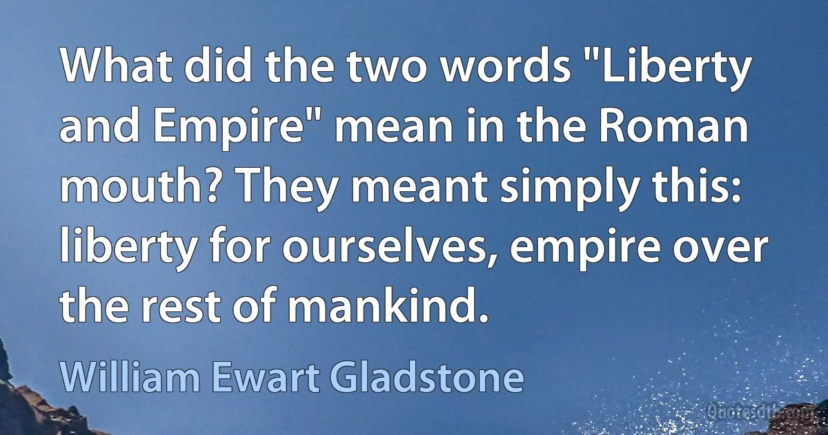 What did the two words "Liberty and Empire" mean in the Roman mouth? They meant simply this: liberty for ourselves, empire over the rest of mankind. (William Ewart Gladstone)