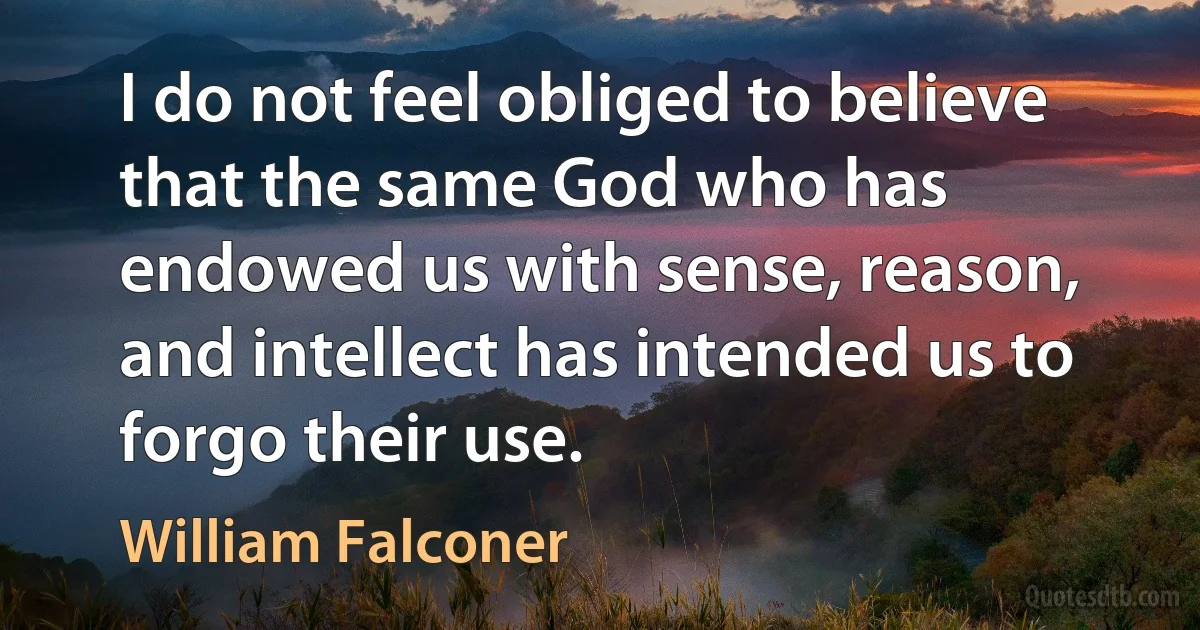 I do not feel obliged to believe that the same God who has endowed us with sense, reason, and intellect has intended us to forgo their use. (William Falconer)