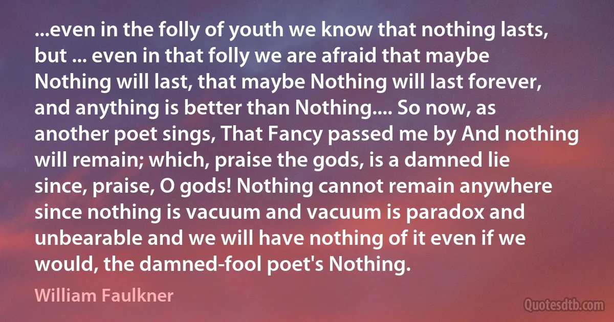 ...even in the folly of youth we know that nothing lasts, but ... even in that folly we are afraid that maybe Nothing will last, that maybe Nothing will last forever, and anything is better than Nothing.... So now, as another poet sings, That Fancy passed me by And nothing will remain; which, praise the gods, is a damned lie since, praise, O gods! Nothing cannot remain anywhere since nothing is vacuum and vacuum is paradox and unbearable and we will have nothing of it even if we would, the damned-fool poet's Nothing. (William Faulkner)