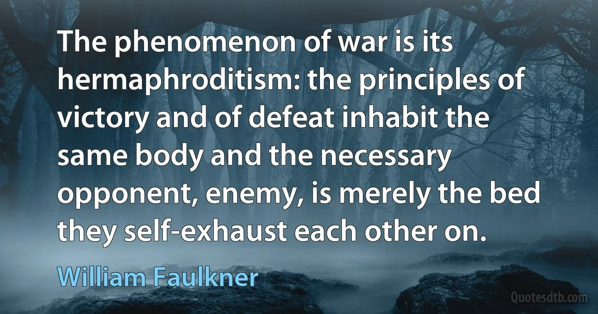 The phenomenon of war is its hermaphroditism: the principles of victory and of defeat inhabit the same body and the necessary opponent, enemy, is merely the bed they self-exhaust each other on. (William Faulkner)