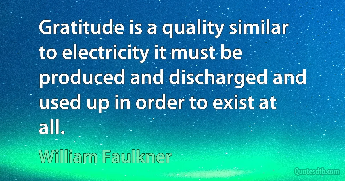 Gratitude is a quality similar to electricity it must be produced and discharged and used up in order to exist at all. (William Faulkner)