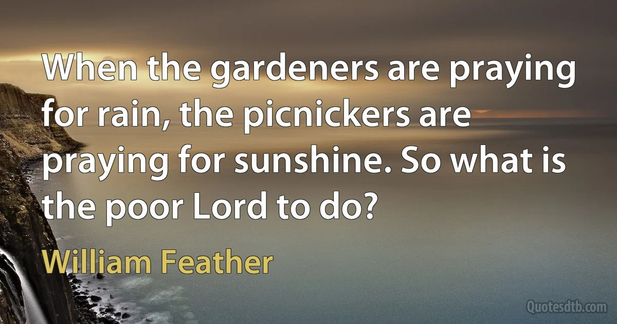 When the gardeners are praying for rain, the picnickers are praying for sunshine. So what is the poor Lord to do? (William Feather)