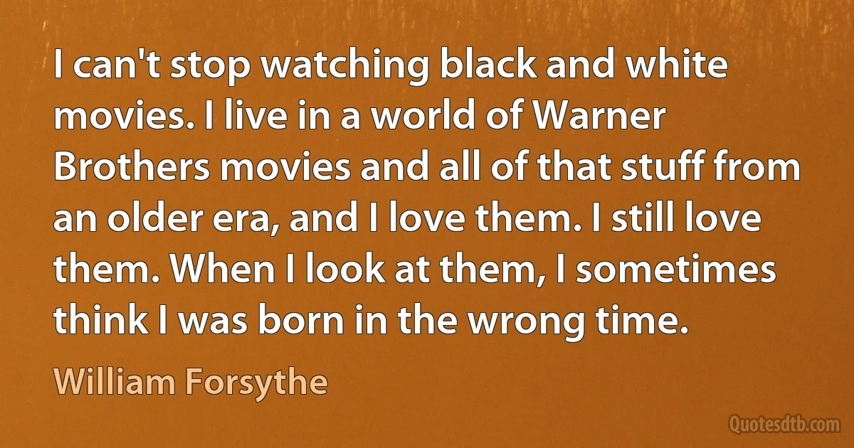 I can't stop watching black and white movies. I live in a world of Warner Brothers movies and all of that stuff from an older era, and I love them. I still love them. When I look at them, I sometimes think I was born in the wrong time. (William Forsythe)