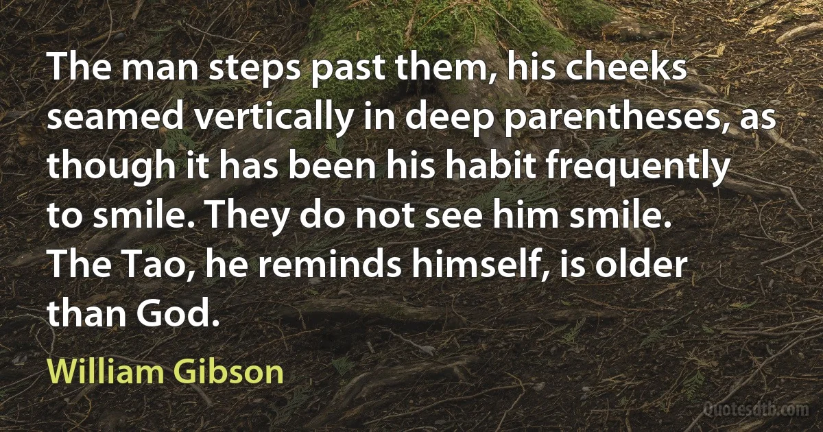 The man steps past them, his cheeks seamed vertically in deep parentheses, as though it has been his habit frequently to smile. They do not see him smile.
The Tao, he reminds himself, is older than God. (William Gibson)