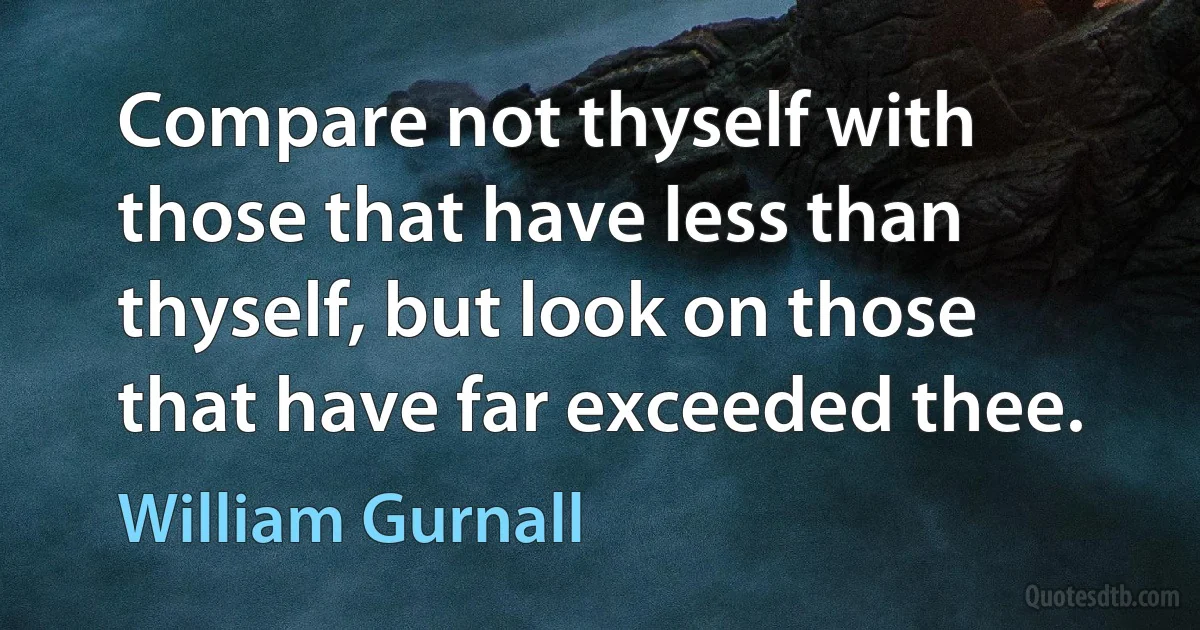 Compare not thyself with those that have less than thyself, but look on those that have far exceeded thee. (William Gurnall)