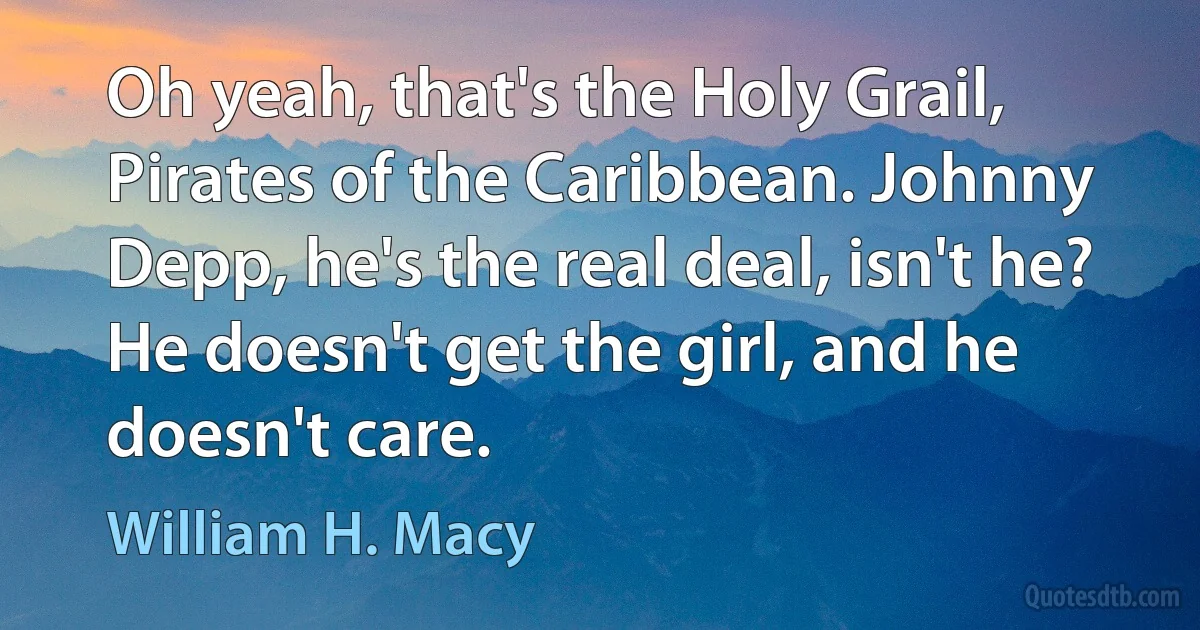 Oh yeah, that's the Holy Grail, Pirates of the Caribbean. Johnny Depp, he's the real deal, isn't he? He doesn't get the girl, and he doesn't care. (William H. Macy)