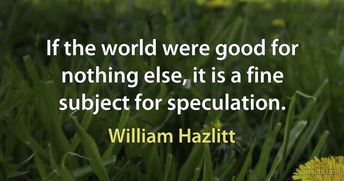 If the world were good for nothing else, it is a fine subject for speculation. (William Hazlitt)