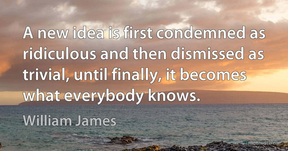 A new idea is first condemned as ridiculous and then dismissed as trivial, until finally, it becomes what everybody knows. (William James)