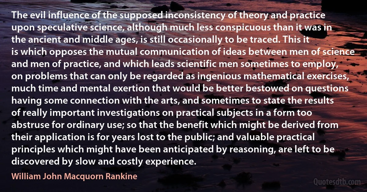 The evil influence of the supposed inconsistency of theory and practice upon speculative science, although much less conspicuous than it was in the ancient and middle ages, is still occasionally to be traced. This it is which opposes the mutual communication of ideas between men of science and men of practice, and which leads scientific men sometimes to employ, on problems that can only be regarded as ingenious mathematical exercises, much time and mental exertion that would be better bestowed on questions having some connection with the arts, and sometimes to state the results of really important investigations on practical subjects in a form too abstruse for ordinary use; so that the benefit which might be derived from their application is for years lost to the public; and valuable practical principles which might have been anticipated by reasoning, are left to be discovered by slow and costly experience. (William John Macquorn Rankine)