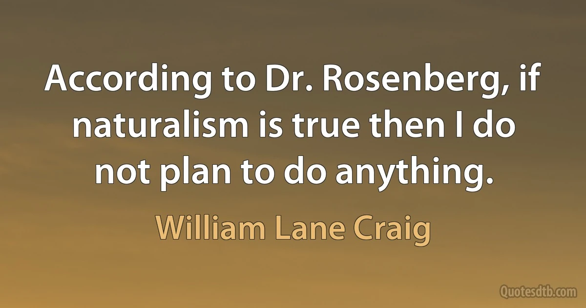 According to Dr. Rosenberg, if naturalism is true then I do not plan to do anything. (William Lane Craig)