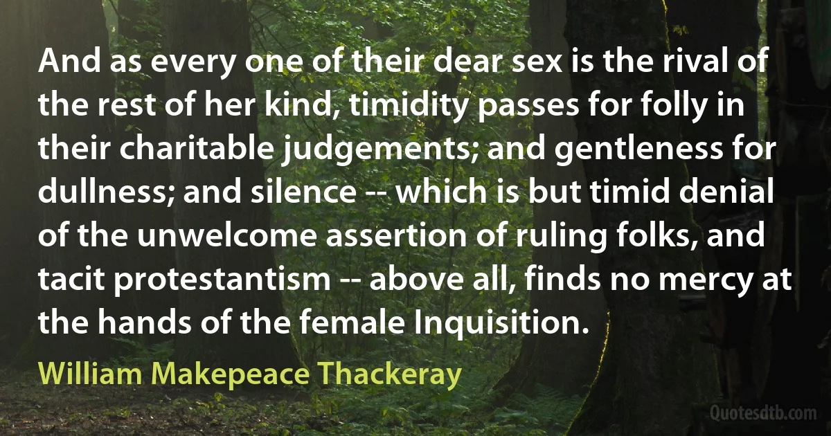 And as every one of their dear sex is the rival of the rest of her kind, timidity passes for folly in their charitable judgements; and gentleness for dullness; and silence -- which is but timid denial of the unwelcome assertion of ruling folks, and tacit protestantism -- above all, finds no mercy at the hands of the female Inquisition. (William Makepeace Thackeray)